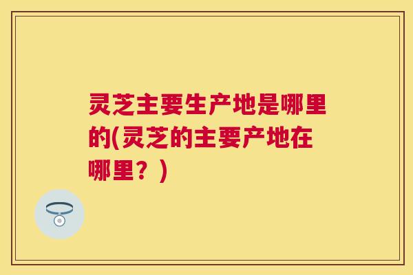 灵芝主要生产地是哪里的(灵芝的主要产地在哪里？)