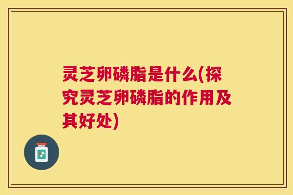 灵芝卵磷脂是什么(探究灵芝卵磷脂的作用及其好处)