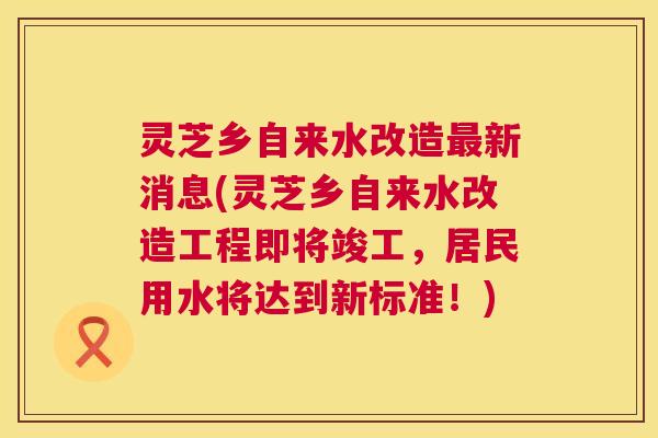 灵芝乡自来水改造最新消息(灵芝乡自来水改造工程即将竣工，居民用水将达到新标准！)