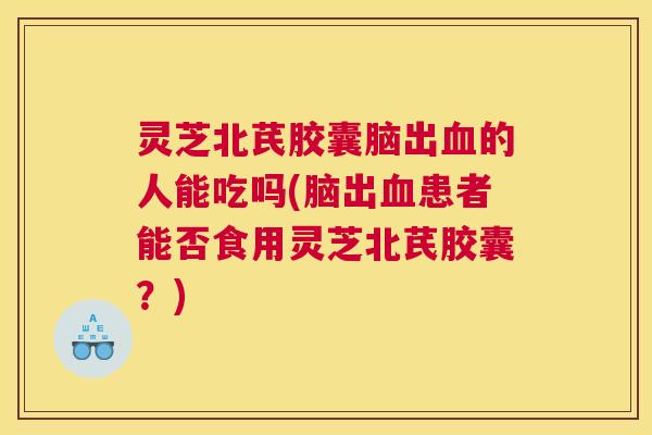 灵芝北芪胶囊脑出血的人能吃吗(脑出血患者能否食用灵芝北芪胶囊？)