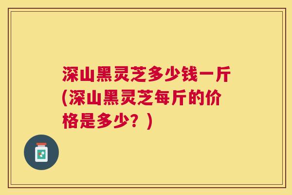 深山黑灵芝多少钱一斤(深山黑灵芝每斤的价格是多少?) 深山黑灵芝多少钱一斤(深山黑灵芝每斤的价格是多少?)