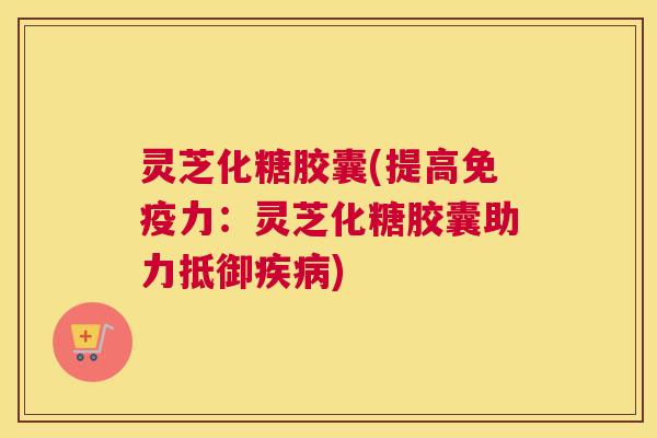 灵芝化糖胶囊(提高免疫力：灵芝化糖胶囊助力抵御疾病)
