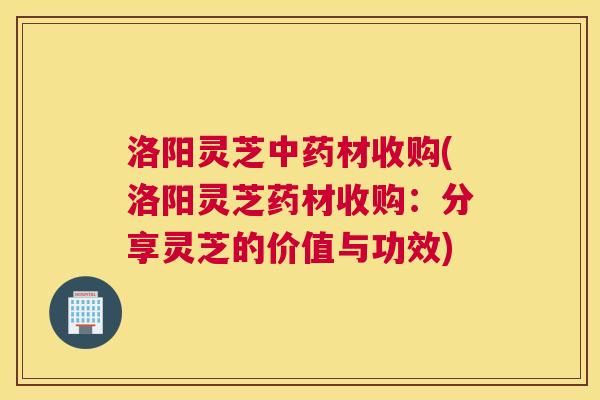 洛阳灵芝材收购(洛阳灵芝药材收购:分享灵芝的价值与功效) 洛阳灵芝材收购(洛阳灵芝药材收购:分享灵芝的价值与功效)