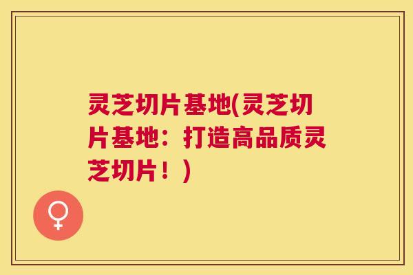 灵芝切片基地(灵芝切片基地：打造高品质灵芝切片！)
