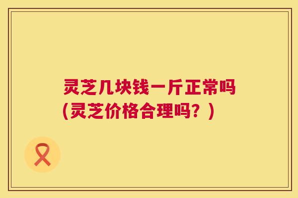 灵芝几块钱一斤正常吗(灵芝价格合理吗？)