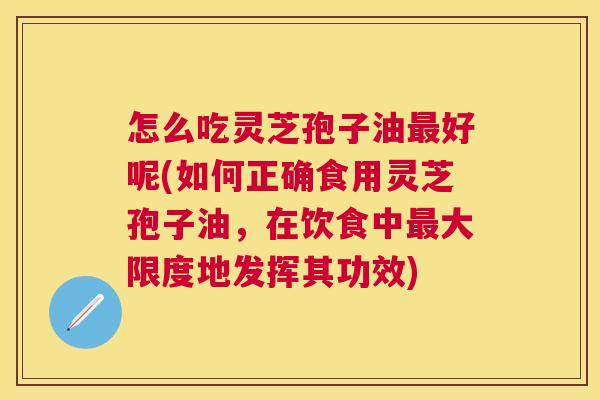 怎么吃灵芝孢子油最好呢(如何正确食用灵芝孢子油，在饮食中最大限度地发挥其功效)