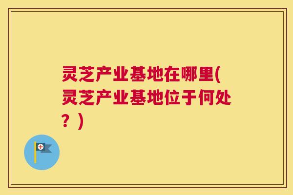 灵芝产业基地在哪里(灵芝产业基地位于何处?) 灵芝产业基地在哪里(灵芝产业基地位于何处?)