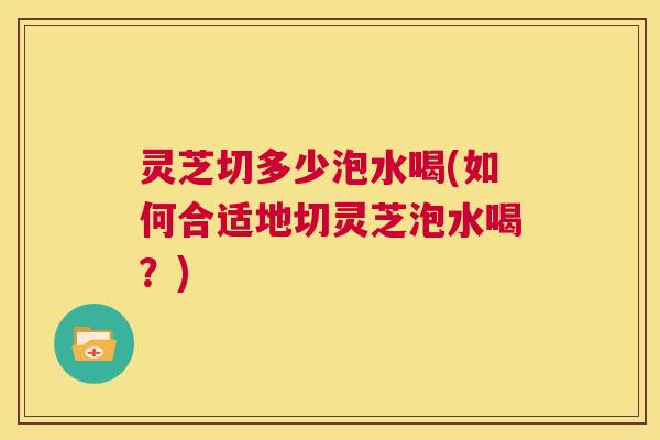 灵芝切多少泡水喝(如何合适地切灵芝泡水喝？)