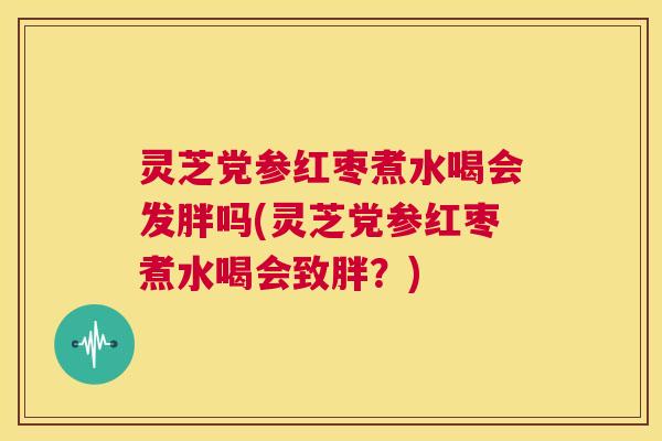 灵芝党参红枣煮水喝会发胖吗(灵芝党参红枣煮水喝会致胖？)