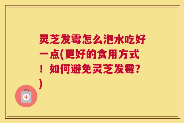 灵芝发霉怎么泡水吃好一点(更好的食用方式！如何避免灵芝发霉？)