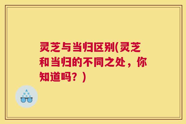 灵芝与当归区别(灵芝和当归的不同之处，你知道吗？)