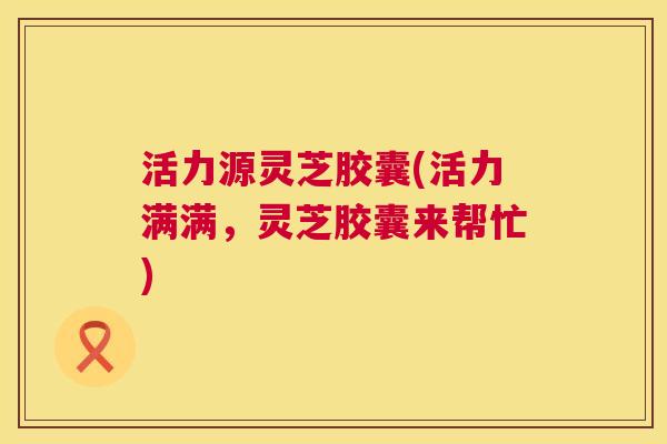 活力源灵芝胶囊(活力满满，灵芝胶囊来帮忙)