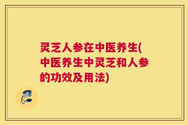 灵芝人参在中医养生(中医养生中灵芝和人参的功效及用法)