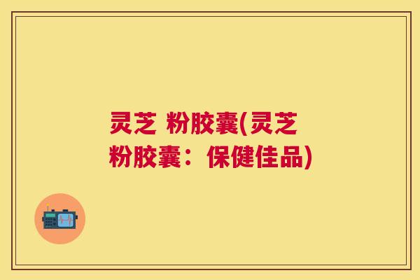 灵芝 粉胶囊(灵芝 粉胶囊：保健佳品)