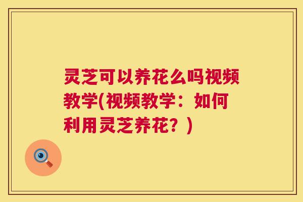 灵芝可以养花么吗视频教学(视频教学：如何利用灵芝养花？)