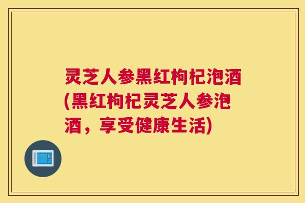 灵芝人参黑红枸杞泡酒(黑红枸杞灵芝人参泡酒，享受健康生活)