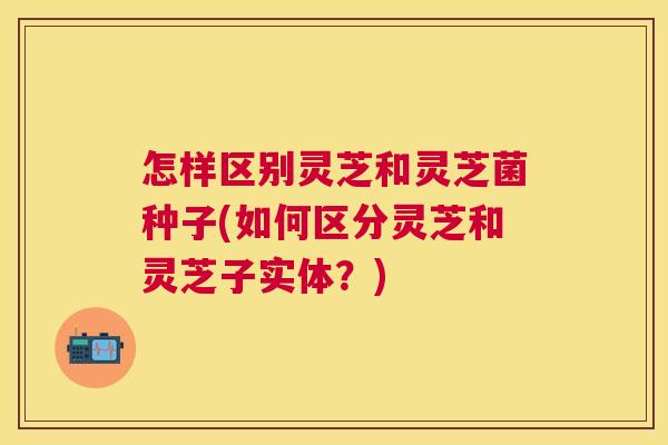 怎样区别灵芝和灵芝菌种子(如何区分灵芝和灵芝子实体？)
