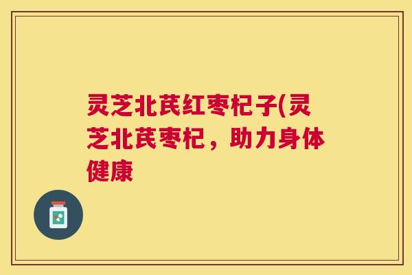 灵芝北芪红枣杞子(灵芝北芪枣杞，助力身体健康