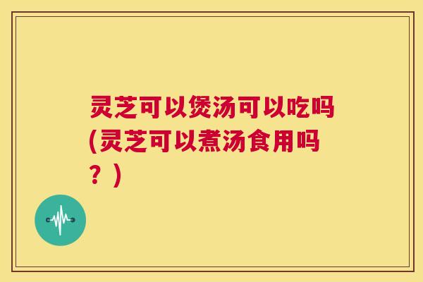 灵芝可以煲汤可以吃吗(灵芝可以煮汤食用吗？)