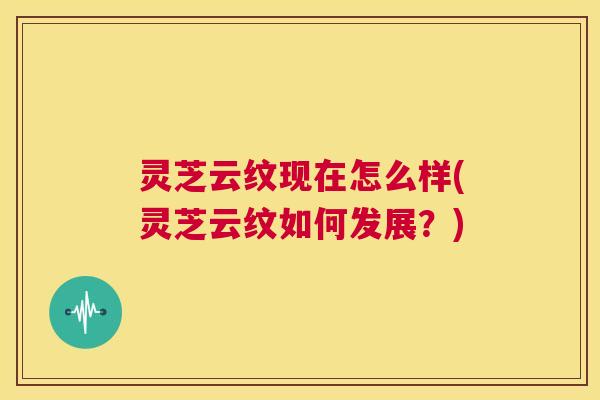 灵芝云纹现在怎么样(灵芝云纹如何发展？)