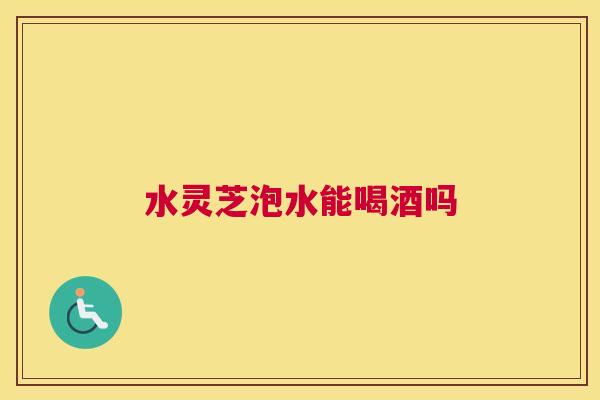 水灵芝泡水能喝酒吗 水灵芝泡水能喝酒吗