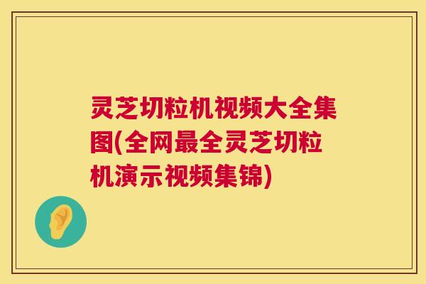 灵芝切粒机视频大全集图(全网最全灵芝切粒机演示视频集锦)