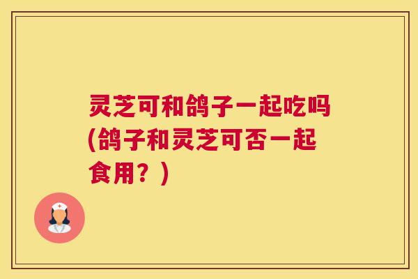 灵芝可和鸽子一起吃吗(鸽子和灵芝可否一起食用?) 灵芝可和鸽子一起吃吗(鸽子和灵芝可否一起食用?)