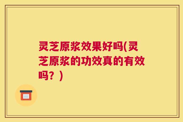 灵芝原浆效果好吗(灵芝原浆的功效真的有效吗？)