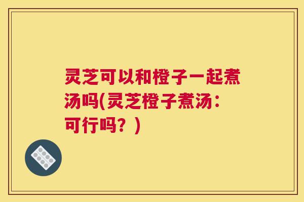 灵芝可以和橙子一起煮汤吗(灵芝橙子煮汤：可行吗？)