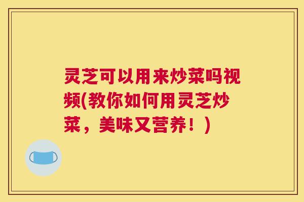 灵芝可以用来炒菜吗视频(教你如何用灵芝炒菜，美味又营养！)