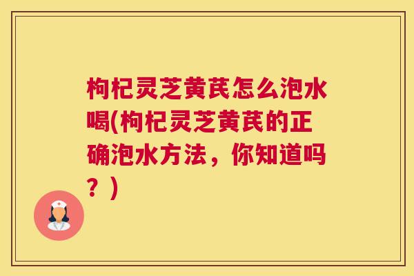 枸杞灵芝黄芪怎么泡水喝(枸杞灵芝黄芪的正确泡水方法,你知道吗?) 枸杞灵芝黄芪怎么泡水喝(枸杞灵芝黄芪的正确泡水方法,你知道吗?)