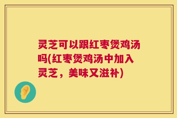 灵芝可以跟红枣煲鸡汤吗(红枣煲鸡汤中加入灵芝，美味又滋补)