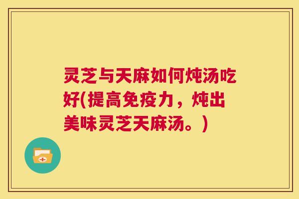 灵芝与天麻如何炖汤吃好(提高免疫力，炖出美味灵芝天麻汤。)