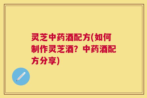 灵芝酒配方(如何制作灵芝酒?酒配方分享) 灵芝酒配方(如何制作灵芝酒?酒配方分享)