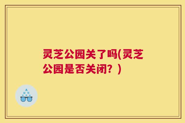 灵芝公园关了吗(灵芝公园是否关闭？)