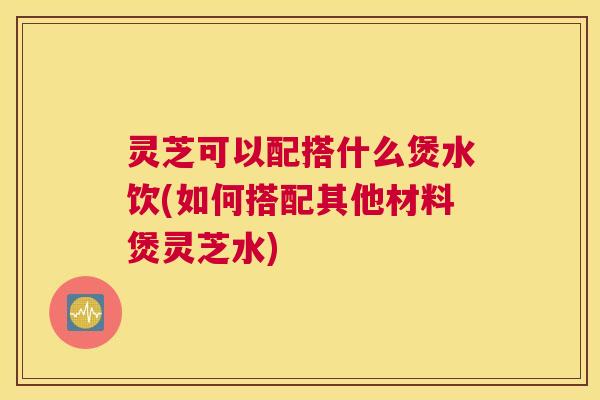 灵芝可以配搭什么煲水饮(如何搭配其他材料煲灵芝水)