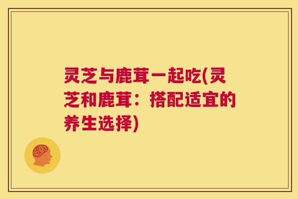 灵芝与鹿茸一起吃(灵芝和鹿茸:搭配适宜的养生选择) 灵芝与鹿茸一起吃(灵芝和鹿茸:搭配适宜的养生选择)