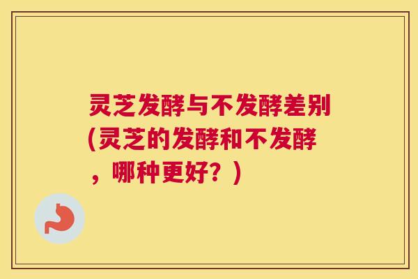 灵芝发酵与不发酵差别(灵芝的发酵和不发酵，哪种更好？)