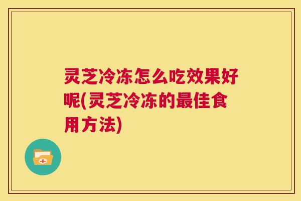 灵芝冷冻怎么吃效果好呢(灵芝冷冻的最佳食用方法)