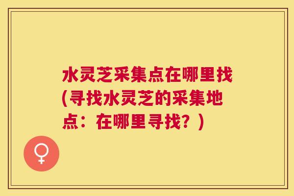 水灵芝采集点在哪里找(寻找水灵芝的采集地点:在哪里寻找?) 水灵芝采集点在哪里找(寻找水灵芝的采集地点:在哪里寻找?)
