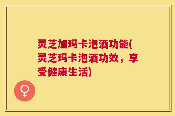 灵芝加玛卡泡酒功能(灵芝玛卡泡酒功效，享受健康生活)
