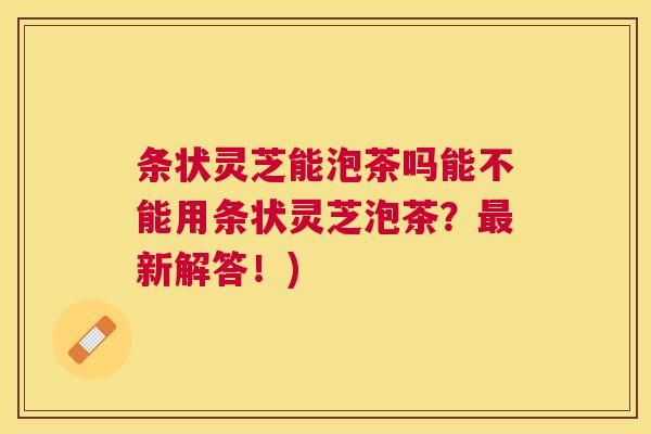 条状灵芝能泡茶吗能不能用条状灵芝泡茶？最新解答！)