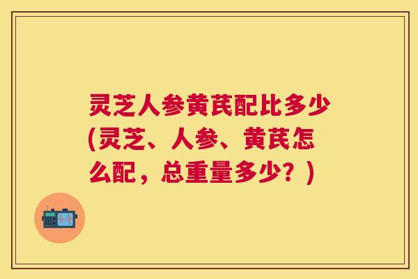 灵芝人参黄芪配比多少(灵芝、人参、黄芪怎么配，总重量多少？)