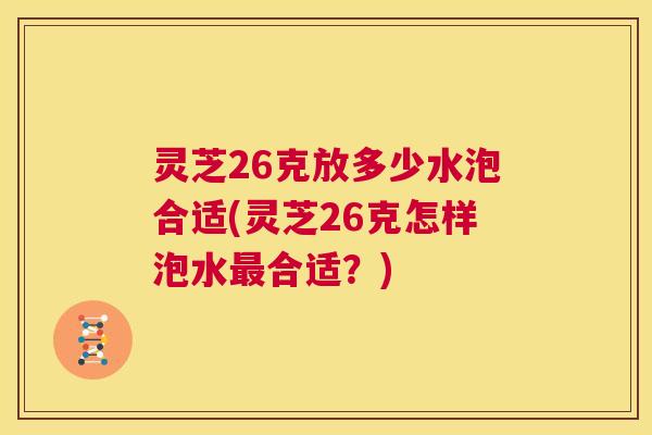 灵芝26克放多少水泡合适(灵芝26克怎样泡水合适?) 灵芝26克放多少水泡合适(灵芝26克怎样泡水合适?)