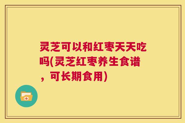 灵芝可以和红枣天天吃吗(灵芝红枣养生食谱，可长期食用)