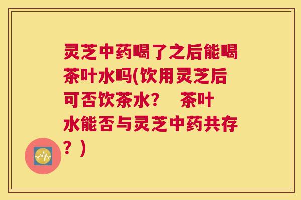 灵芝喝了之后能喝茶叶水吗(饮用灵芝后可否饮茶水? 茶叶水能否与灵芝共存?) 灵芝喝了之后能喝茶叶水吗(饮用灵芝后可否饮茶水? 茶叶水能否与灵芝共存?)