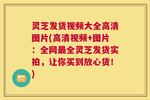 灵芝发货视频大全高清图片(高清视频+图片:全网全灵芝发货实拍,让你买到放心货!) 灵芝发货视频大全高清图片(高清视频+图片:全网全灵芝发货实拍,让你买到放心货!)