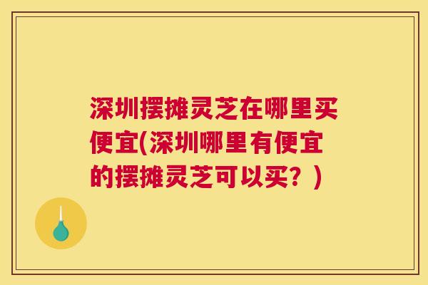 深圳摆摊灵芝在哪里买便宜(深圳哪里有便宜的摆摊灵芝可以买？)