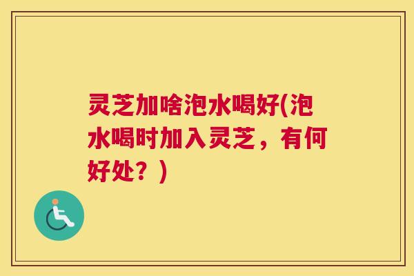 灵芝加啥泡水喝好(泡水喝时加入灵芝，有何好处？)