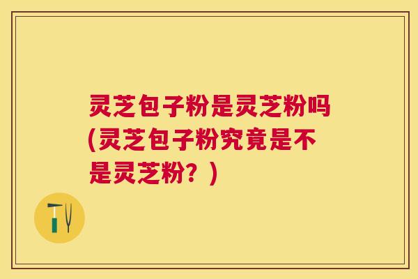 灵芝包子粉是灵芝粉吗(灵芝包子粉究竟是不是灵芝粉?) 灵芝包子粉是灵芝粉吗(灵芝包子粉究竟是不是灵芝粉?)